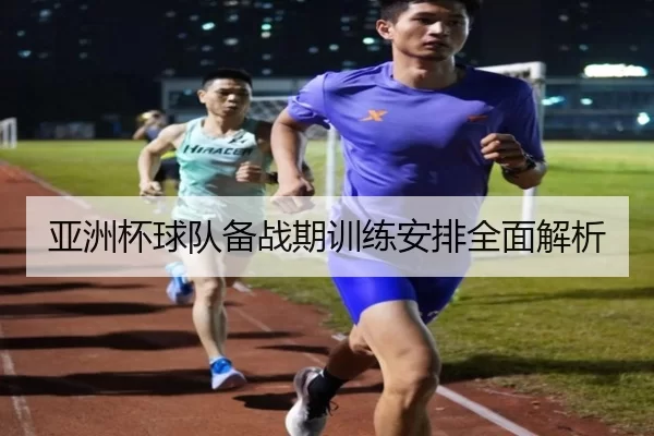 亚洲杯球队备战期训练安排全面解析